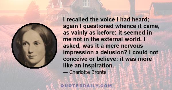 I recalled the voice I had heard; again I questioned whence it came, as vainly as before: it seemed in me not in the external world. I asked, was it a mere nervous impression a delusion? I could not conceive or believe: 