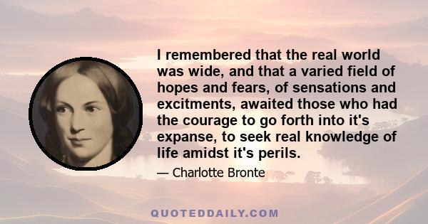 I remembered that the real world was wide, and that a varied field of hopes and fears, of sensations and excitments, awaited those who had the courage to go forth into it's expanse, to seek real knowledge of life amidst 