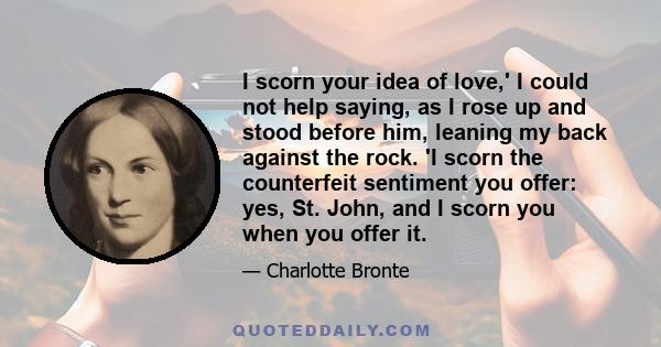 I scorn your idea of love,' I could not help saying, as I rose up and stood before him, leaning my back against the rock. 'I scorn the counterfeit sentiment you offer: yes, St. John, and I scorn you when you offer it.