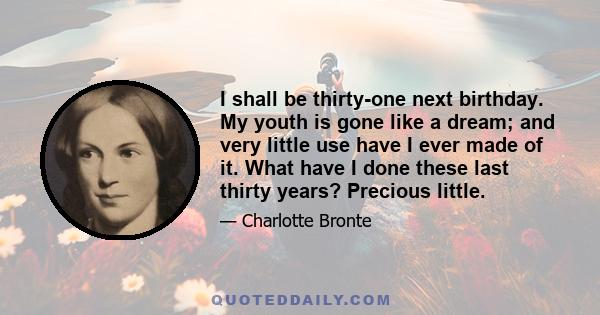 I shall be thirty-one next birthday. My youth is gone like a dream; and very little use have I ever made of it. What have I done these last thirty years? Precious little.