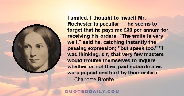 I smiled: I thought to myself Mr. Rochester is peculiar — he seems to forget that he pays me £30 per annum for receiving his orders. The smile is very well, said he, catching instantly the passing expression; but speak