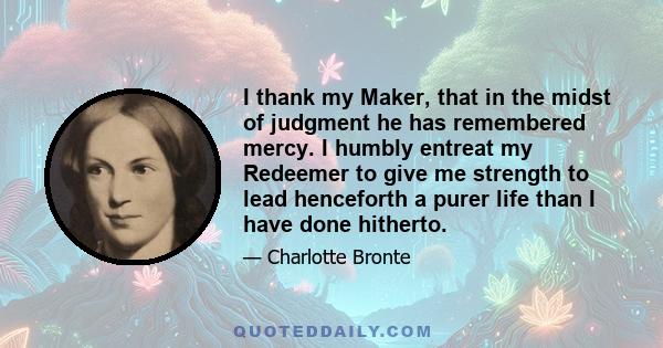 I thank my Maker, that in the midst of judgment he has remembered mercy. I humbly entreat my Redeemer to give me strength to lead henceforth a purer life than I have done hitherto.