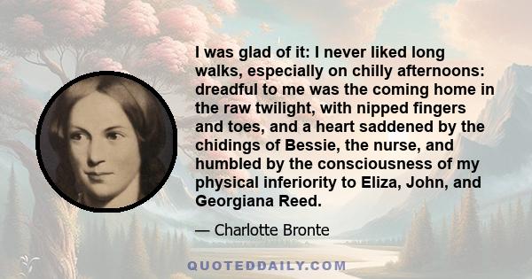 I was glad of it: I never liked long walks, especially on chilly afternoons: dreadful to me was the coming home in the raw twilight, with nipped fingers and toes, and a heart saddened by the chidings of Bessie, the