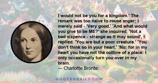 I would not be you for a kingdom.' The remark was too naïve to rouse anger; I merely said - 'Very good.' 'And what would you give to be ME?' she inquired. 'Not a bad sixpence - strange as it may sound', I replied. 'You