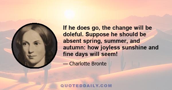 If he does go, the change will be doleful. Suppose he should be absent spring, summer, and autumn: how joyless sunshine and fine days will seem!