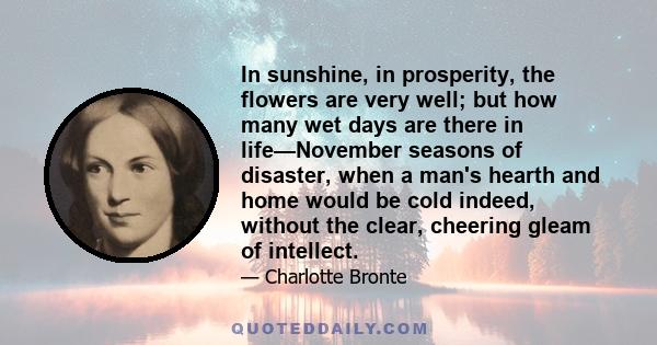 In sunshine, in prosperity, the flowers are very well; but how many wet days are there in life—November seasons of disaster, when a man's hearth and home would be cold indeed, without the clear, cheering gleam of