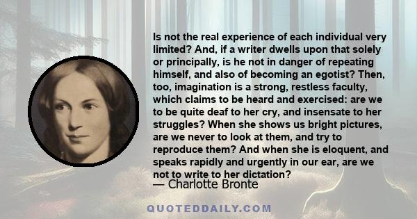 Is not the real experience of each individual very limited? And, if a writer dwells upon that solely or principally, is he not in danger of repeating himself, and also of becoming an egotist? Then, too, imagination is a 