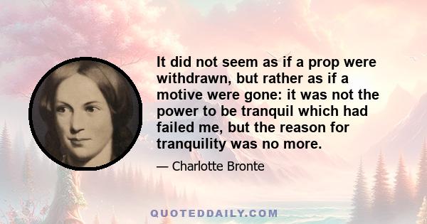 It did not seem as if a prop were withdrawn, but rather as if a motive were gone: it was not the power to be tranquil which had failed me, but the reason for tranquility was no more.