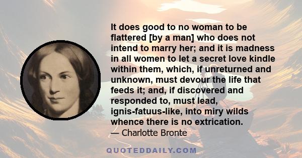 It does good to no woman to be flattered [by a man] who does not intend to marry her; and it is madness in all women to let a secret love kindle within them, which, if unreturned and unknown, must devour the life that