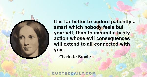 It is far better to endure patiently a smart which nobody feels but yourself, than to commit a hasty action whose evil consequences will extend to all connected with you.