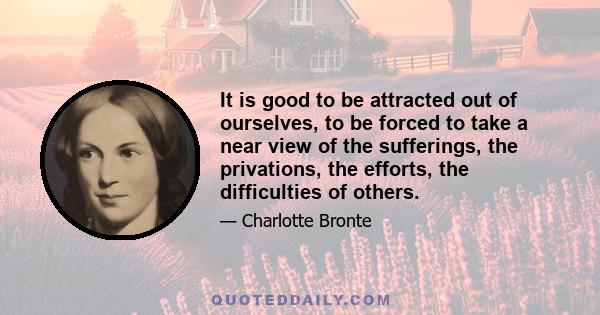 It is good to be attracted out of ourselves, to be forced to take a near view of the sufferings, the privations, the efforts, the difficulties of others.