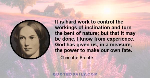 It is hard work to control the workings of inclination and turn the bent of nature; but that it may be done, I know from experience. God has given us, in a measure, the power to make our own fate.