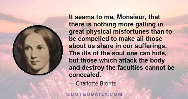 It seems to me, Monsieur, that there is nothing more galling in great physical misfortunes than to be compelled to make all those about us share in our sufferings. The ills of the soul one can hide, but those which