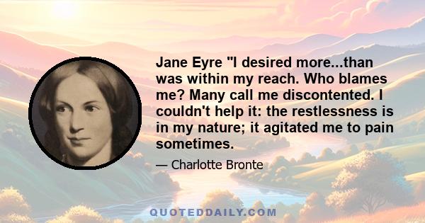 Jane Eyre I desired more...than was within my reach. Who blames me? Many call me discontented. I couldn't help it: the restlessness is in my nature; it agitated me to pain sometimes.