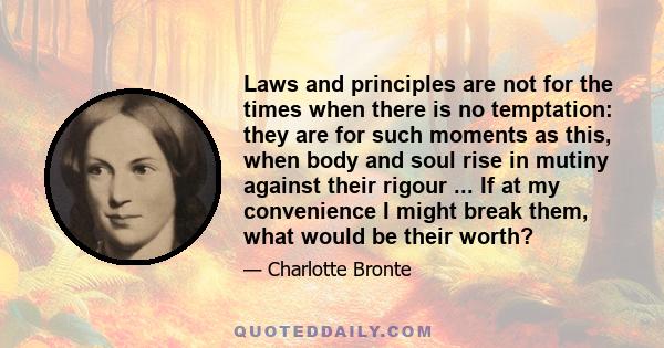 Laws and principles are not for the times when there is no temptation: they are for such moments as this, when body and soul rise in mutiny against their rigour ... If at my convenience I might break them, what would be 