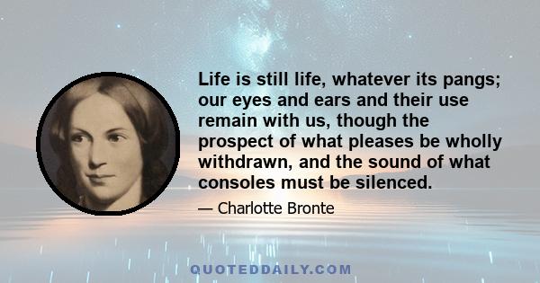 Life is still life, whatever its pangs; our eyes and ears and their use remain with us, though the prospect of what pleases be wholly withdrawn, and the sound of what consoles must be silenced.