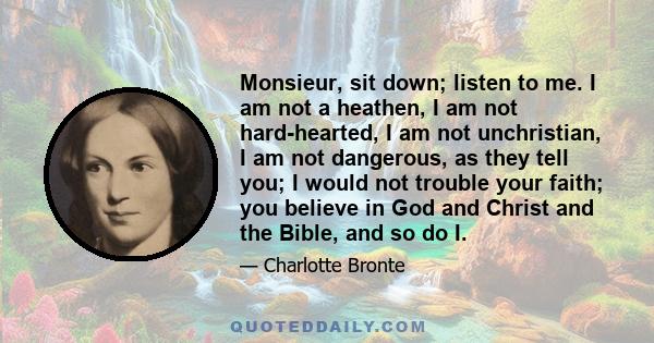 Monsieur, sit down; listen to me. I am not a heathen, I am not hard-hearted, I am not unchristian, I am not dangerous, as they tell you; I would not trouble your faith; you believe in God and Christ and the Bible, and