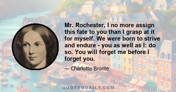 Mr. Rochester, I no more assign this fate to you than I grasp at it for myself. We were born to strive and endure - you as well as I: do so. You will forget me before I forget you.