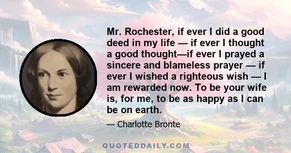 Mr. Rochester, if ever I did a good deed in my life — if ever I thought a good thought—if ever I prayed a sincere and blameless prayer — if ever I wished a righteous wish — I am rewarded now. To be your wife is, for me, 