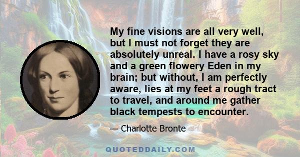 My fine visions are all very well, but I must not forget they are absolutely unreal. I have a rosy sky and a green flowery Eden in my brain; but without, I am perfectly aware, lies at my feet a rough tract to travel,