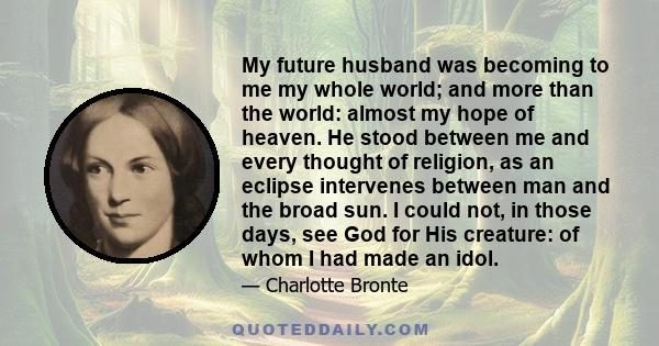 My future husband was becoming to me my whole world; and more than the world: almost my hope of heaven. He stood between me and every thought of religion, as an eclipse intervenes between man and the broad sun. I could