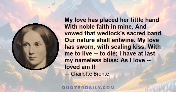 My love has placed her little hand With noble faith in mine, And vowed that wedlock's sacred band Our nature shall entwine. My love has sworn, with sealing kiss, With me to live -- to die; I have at last my nameless