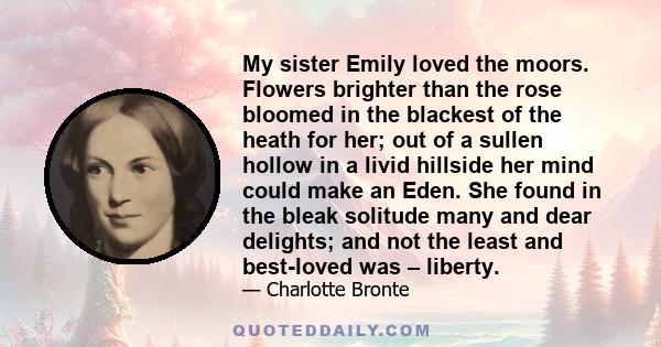 My sister Emily loved the moors. Flowers brighter than the rose bloomed in the blackest of the heath for her; out of a sullen hollow in a livid hillside her mind could make an Eden. She found in the bleak solitude many