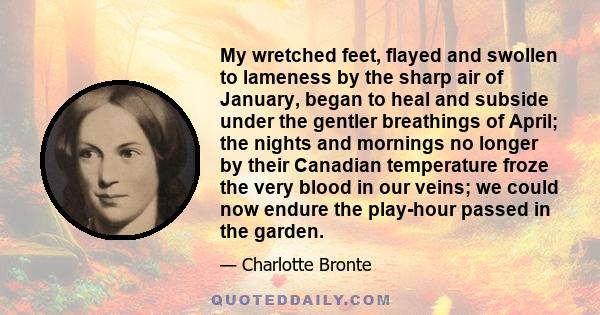 My wretched feet, flayed and swollen to lameness by the sharp air of January, began to heal and subside under the gentler breathings of April; the nights and mornings no longer by their Canadian temperature froze the