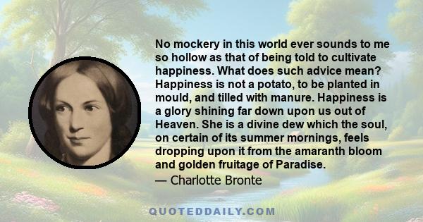 No mockery in this world ever sounds to me so hollow as that of being told to cultivate happiness. What does such advice mean? Happiness is not a potato, to be planted in mould, and tilled with manure.