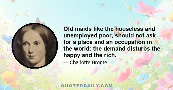 Old maids like the houseless and unemployed poor, should not ask for a place and an occupation in the world: the demand disturbs the happy and the rich.