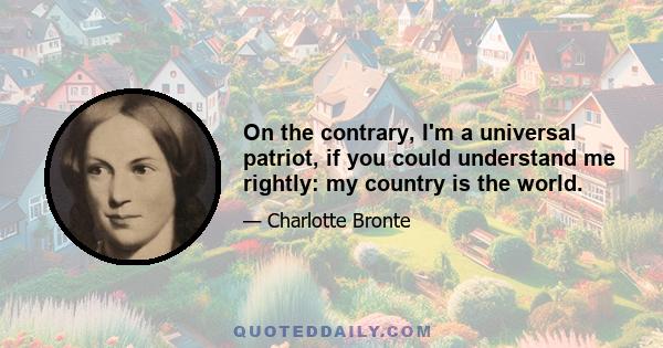 On the contrary, I'm a universal patriot, if you could understand me rightly: my country is the world.