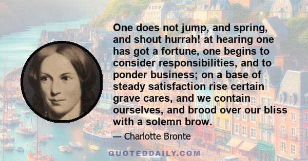 One does not jump, and spring, and shout hurrah! at hearing one has got a fortune, one begins to consider responsibilities, and to ponder business; on a base of steady satisfaction rise certain grave cares, and we