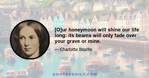 [O]ur honeymoon will shine our life long: its beams will only fade over your grave or mine.