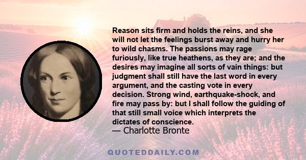 Reason sits firm and holds the reins, and she will not let the feelings burst away and hurry her to wild chasms. The passions may rage furiously, like true heathens, as they are; and the desires may imagine all sorts of 