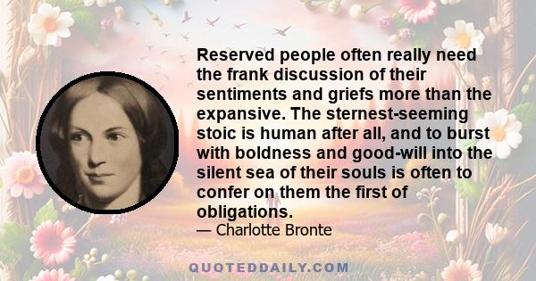 Reserved people often really need the frank discussion of their sentiments and griefs more than the expansive. The sternest-seeming stoic is human after all, and to burst with boldness and good-will into the silent sea