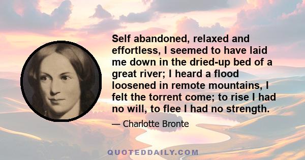 Self abandoned, relaxed and effortless, I seemed to have laid me down in the dried-up bed of a great river; I heard a flood loosened in remote mountains, I felt the torrent come; to rise I had no will, to flee I had no