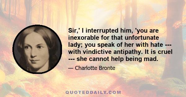 Sir,' I interrupted him, 'you are inexorable for that unfortunate lady; you speak of her with hate --- with vindictive antipathy. It is cruel --- she cannot help being mad.