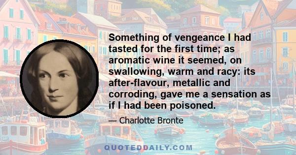 Something of vengeance I had tasted for the first time; as aromatic wine it seemed, on swallowing, warm and racy: its after-flavour, metallic and corroding, gave me a sensation as if I had been poisoned.