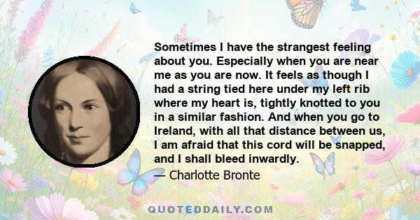 Sometimes I have the strangest feeling about you. Especially when you are near me as you are now. It feels as though I had a string tied here under my left rib where my heart is, tightly knotted to you in a similar