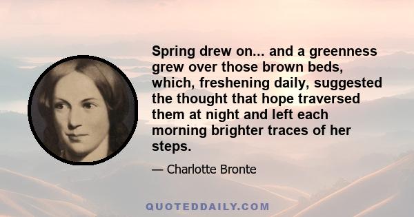 Spring drew on... and a greenness grew over those brown beds, which, freshening daily, suggested the thought that hope traversed them at night and left each morning brighter traces of her steps.