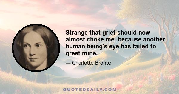 Strange that grief should now almost choke me, because another human being's eye has failed to greet mine.