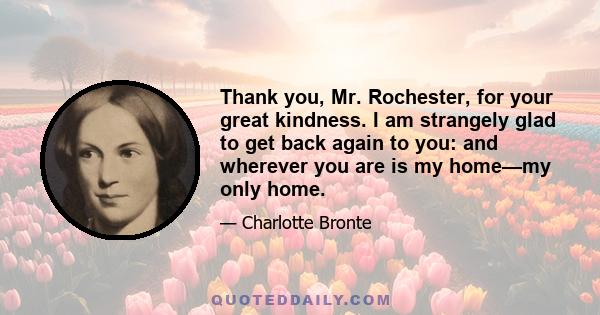 Thank you, Mr. Rochester, for your great kindness. I am strangely glad to get back again to you: and wherever you are is my home—my only home.