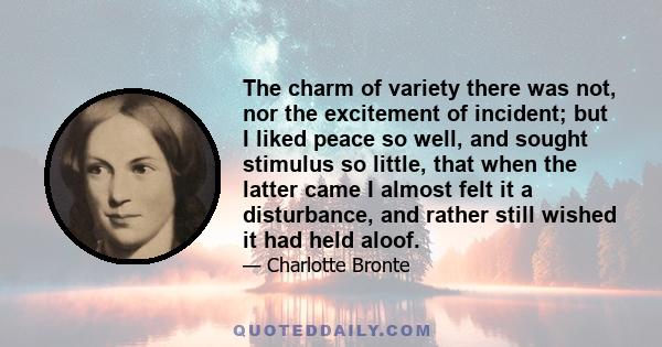 The charm of variety there was not, nor the excitement of incident; but I liked peace so well, and sought stimulus so little, that when the latter came I almost felt it a disturbance, and rather still wished it had held 