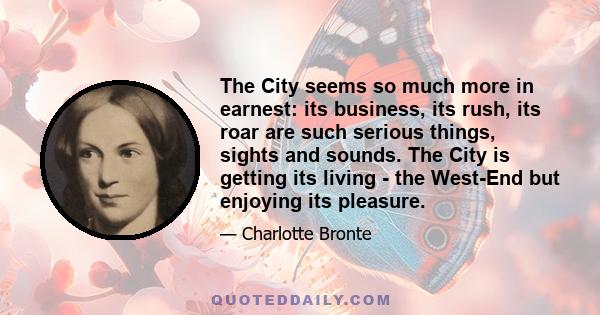 The City seems so much more in earnest: its business, its rush, its roar are such serious things, sights and sounds. The City is getting its living - the West-End but enjoying its pleasure.