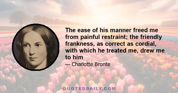 The ease of his manner freed me from painful restraint; the friendly frankness, as correct as cordial, with which he treated me, drew me to him