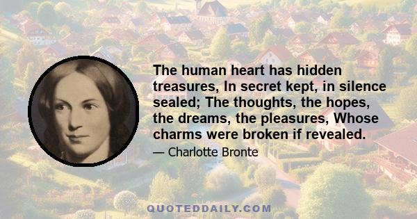 The human heart has hidden treasures, In secret kept, in silence sealed; The thoughts, the hopes, the dreams, the pleasures, Whose charms were broken if revealed.