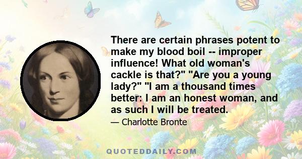 There are certain phrases potent to make my blood boil -- improper influence! What old woman's cackle is that? Are you a young lady? I am a thousand times better: I am an honest woman, and as such I will be treated.