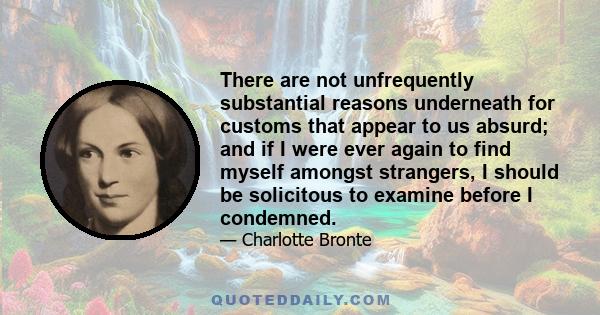 There are not unfrequently substantial reasons underneath for customs that appear to us absurd; and if I were ever again to find myself amongst strangers, I should be solicitous to examine before I condemned.