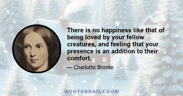 There is no happiness like that of being loved by your fellow creatures, and feeling that your presence is an addition to their comfort.