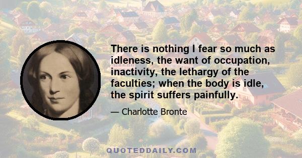 There is nothing I fear so much as idleness, the want of occupation, inactivity, the lethargy of the faculties; when the body is idle, the spirit suffers painfully.